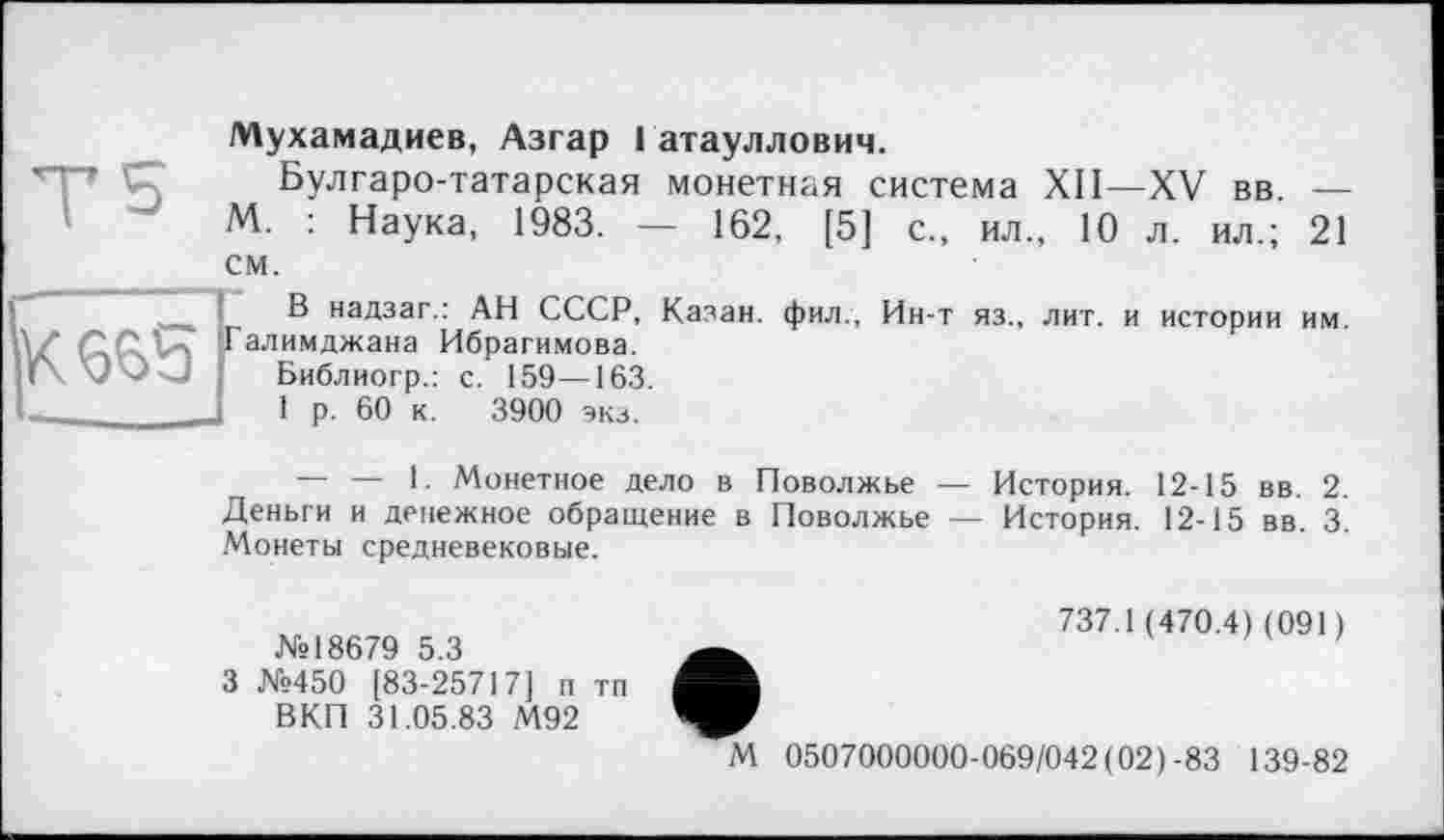 ﻿Т5	Мухамадиев, Азгар 1 атауллович. Булгаро-татарская монетная система XII—XV вв. — М. : Наука, 1983. — 162, [5] с., ил„ 10 л. ил.; 21 СМ
К 6^5	В надзаг.: АН СССР, Казан, фил., Ин-т яз., лит. и истории им. Галимджана Ибрагимова. Библиогр.: с. 159—163. 1 р. 60 к. 3900 экз.
— — I. Монетное дело в Поволжье — История. 12-15 вв. 2. Деньги и денежное обращение в Поволжье — История. 12-15 вв. 3. Монеты средневековые.
№18679 5.3
3 №450 [83-25717] п тп ВКП 31.05.83 М92
737.1 (470.4) (091)
М 0507000000-069/042 (02)-83 139-82